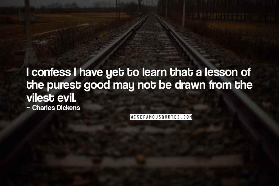 Charles Dickens Quotes: I confess I have yet to learn that a lesson of the purest good may not be drawn from the vilest evil.