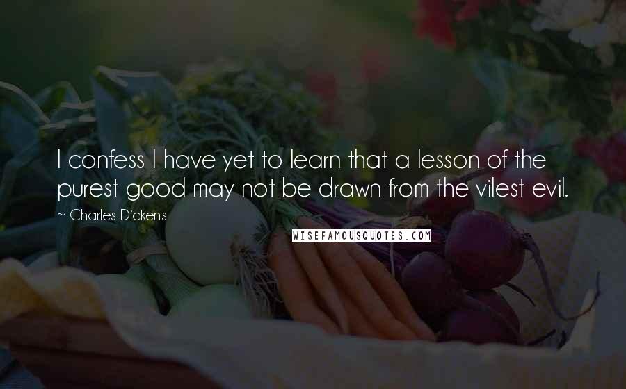 Charles Dickens Quotes: I confess I have yet to learn that a lesson of the purest good may not be drawn from the vilest evil.