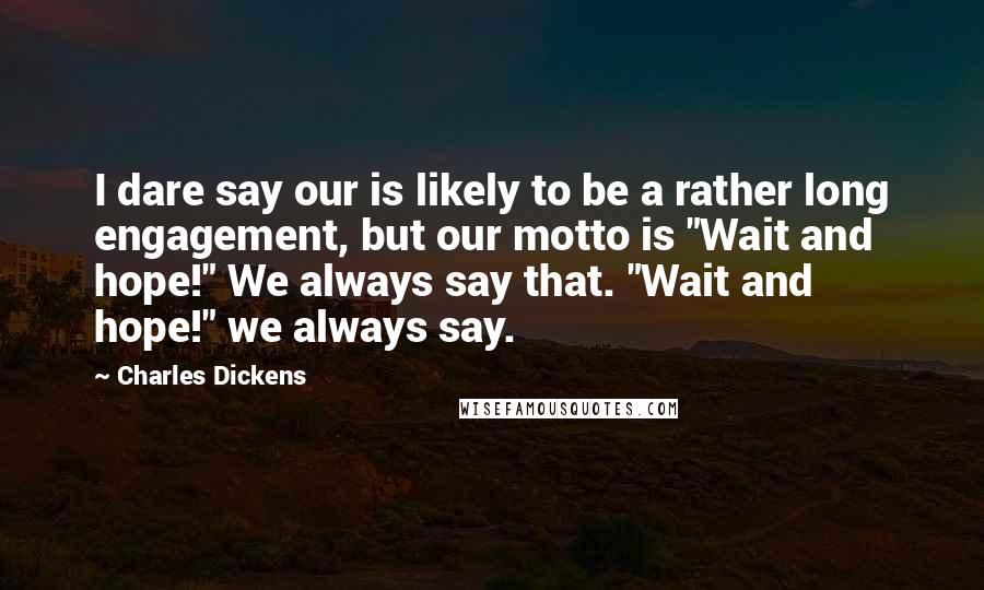 Charles Dickens Quotes: I dare say our is likely to be a rather long engagement, but our motto is "Wait and hope!" We always say that. "Wait and hope!" we always say.