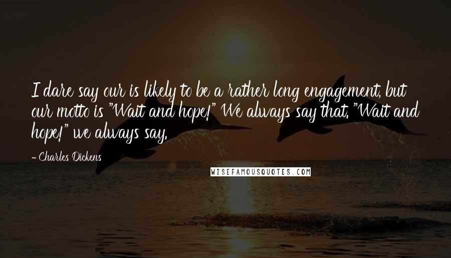 Charles Dickens Quotes: I dare say our is likely to be a rather long engagement, but our motto is "Wait and hope!" We always say that. "Wait and hope!" we always say.
