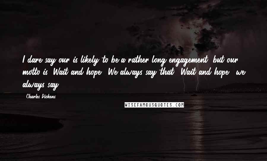 Charles Dickens Quotes: I dare say our is likely to be a rather long engagement, but our motto is "Wait and hope!" We always say that. "Wait and hope!" we always say.