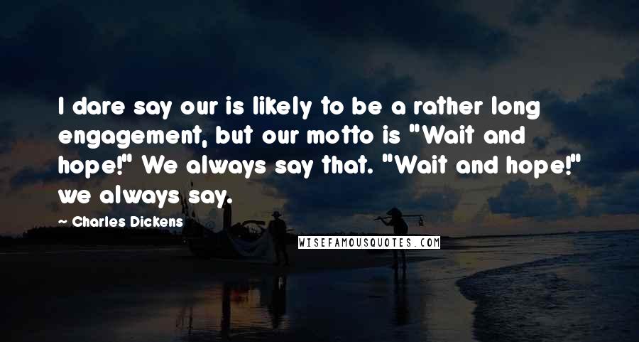 Charles Dickens Quotes: I dare say our is likely to be a rather long engagement, but our motto is "Wait and hope!" We always say that. "Wait and hope!" we always say.