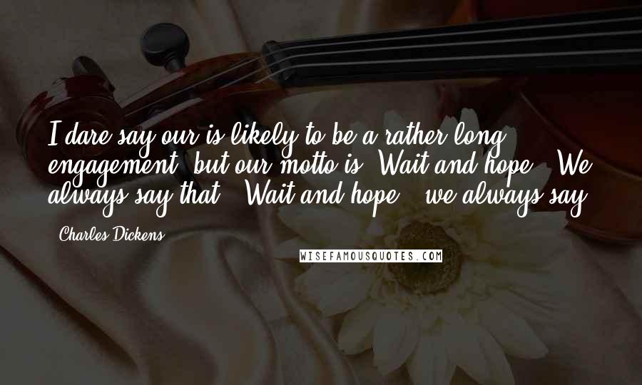 Charles Dickens Quotes: I dare say our is likely to be a rather long engagement, but our motto is "Wait and hope!" We always say that. "Wait and hope!" we always say.