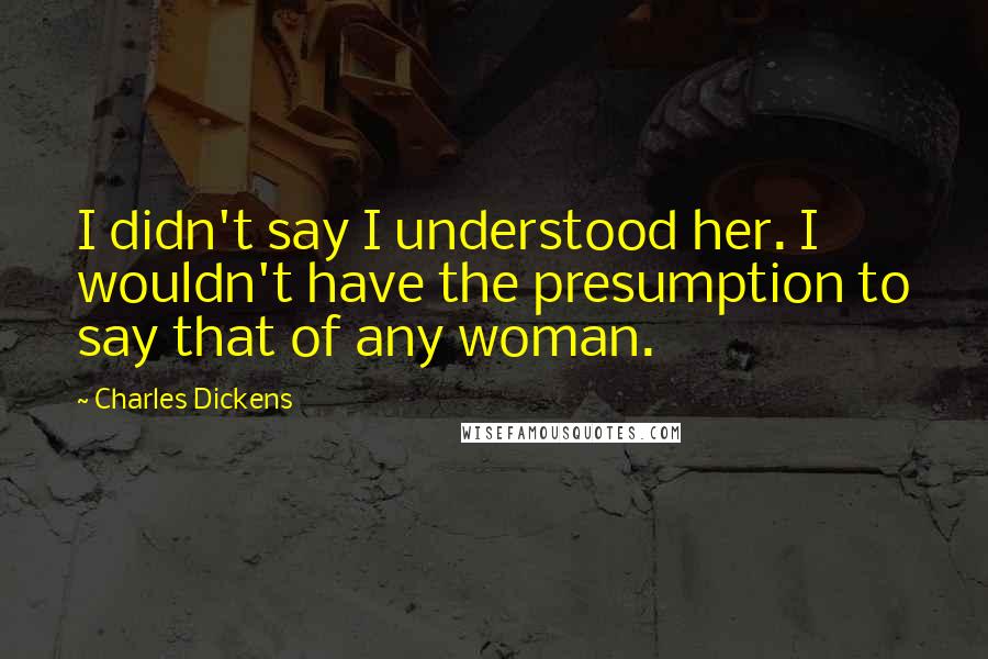 Charles Dickens Quotes: I didn't say I understood her. I wouldn't have the presumption to say that of any woman.