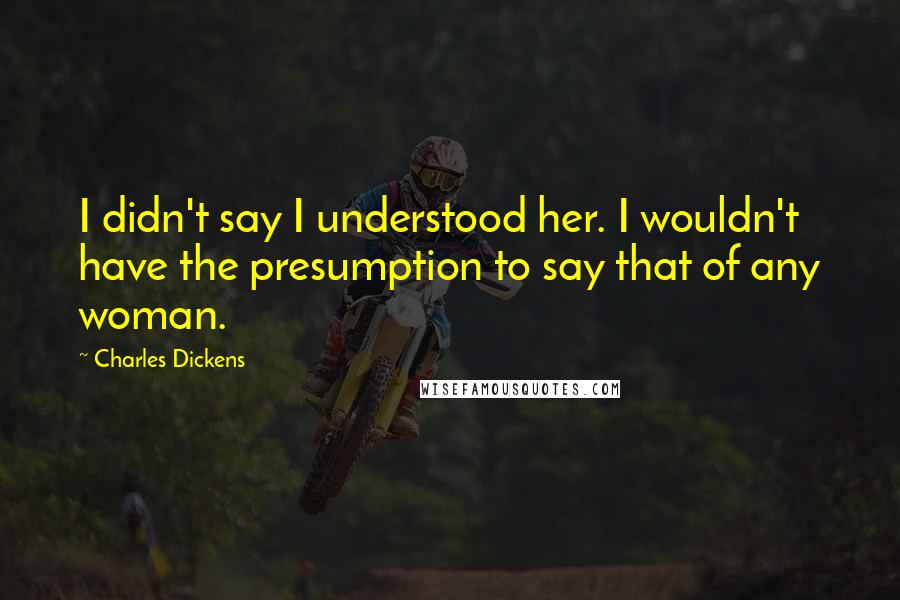Charles Dickens Quotes: I didn't say I understood her. I wouldn't have the presumption to say that of any woman.