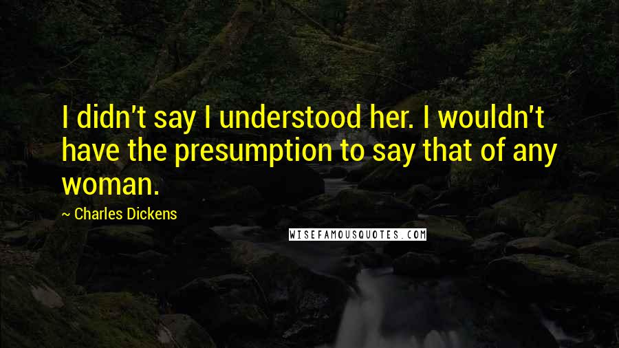 Charles Dickens Quotes: I didn't say I understood her. I wouldn't have the presumption to say that of any woman.