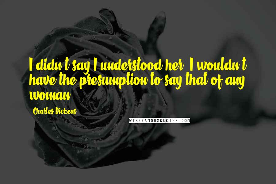 Charles Dickens Quotes: I didn't say I understood her. I wouldn't have the presumption to say that of any woman.