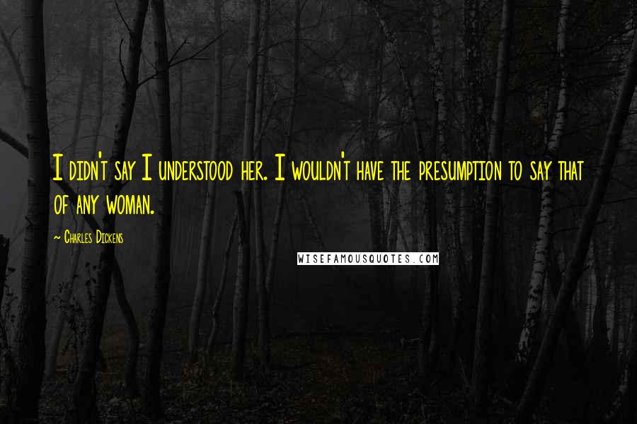 Charles Dickens Quotes: I didn't say I understood her. I wouldn't have the presumption to say that of any woman.