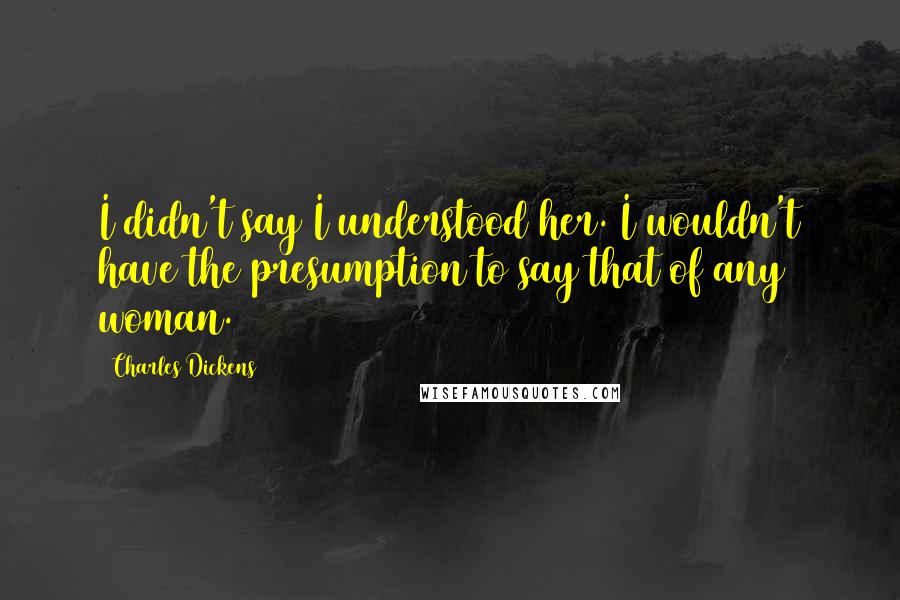 Charles Dickens Quotes: I didn't say I understood her. I wouldn't have the presumption to say that of any woman.