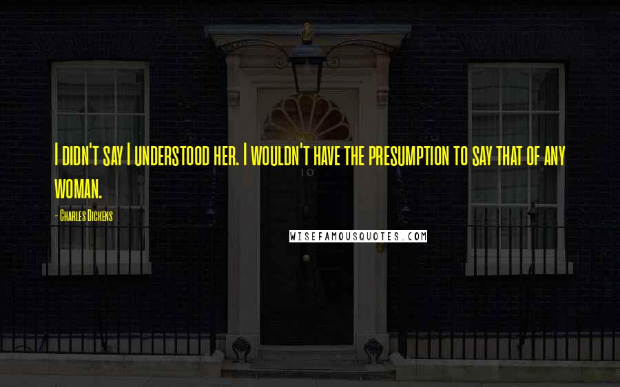 Charles Dickens Quotes: I didn't say I understood her. I wouldn't have the presumption to say that of any woman.