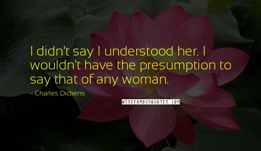 Charles Dickens Quotes: I didn't say I understood her. I wouldn't have the presumption to say that of any woman.