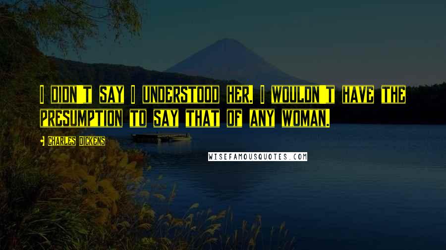 Charles Dickens Quotes: I didn't say I understood her. I wouldn't have the presumption to say that of any woman.