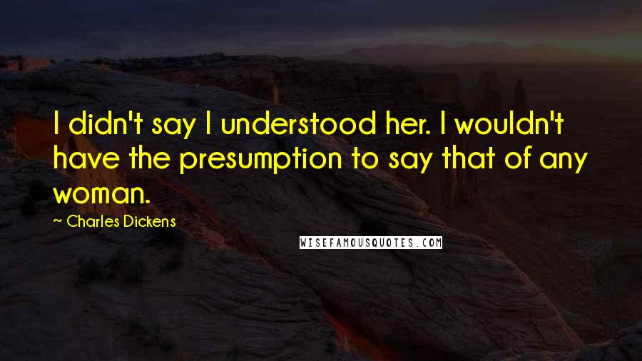 Charles Dickens Quotes: I didn't say I understood her. I wouldn't have the presumption to say that of any woman.