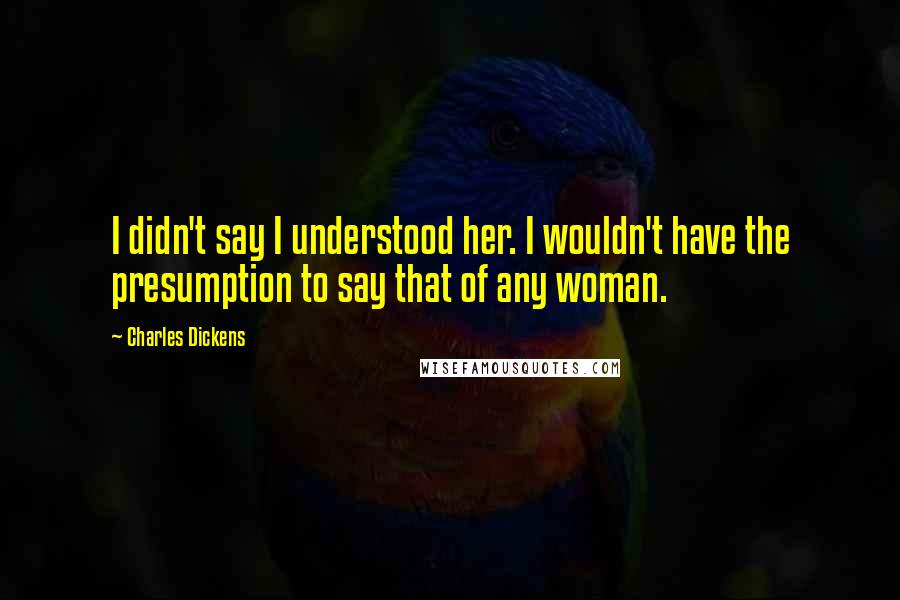 Charles Dickens Quotes: I didn't say I understood her. I wouldn't have the presumption to say that of any woman.