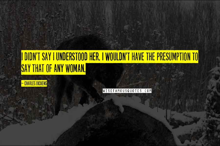 Charles Dickens Quotes: I didn't say I understood her. I wouldn't have the presumption to say that of any woman.