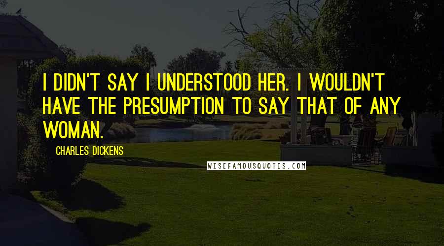 Charles Dickens Quotes: I didn't say I understood her. I wouldn't have the presumption to say that of any woman.