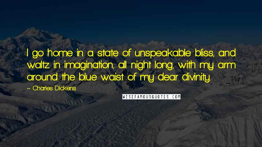 Charles Dickens Quotes: I go home in a state of unspeakable bliss, and waltz in imagination, all night long, with my arm around the blue waist of my dear divinity.