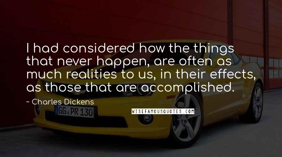 Charles Dickens Quotes: I had considered how the things that never happen, are often as much realities to us, in their effects, as those that are accomplished.