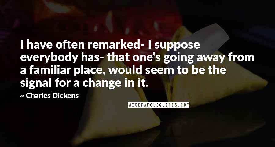 Charles Dickens Quotes: I have often remarked- I suppose everybody has- that one's going away from a familiar place, would seem to be the signal for a change in it.