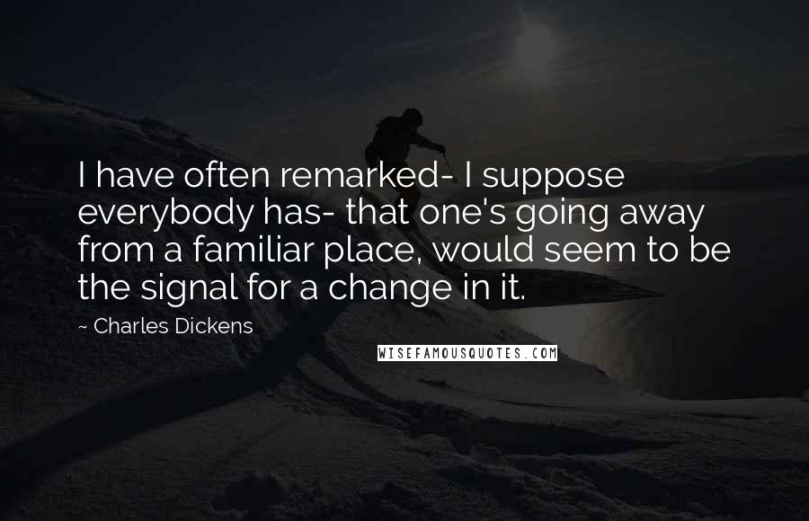 Charles Dickens Quotes: I have often remarked- I suppose everybody has- that one's going away from a familiar place, would seem to be the signal for a change in it.
