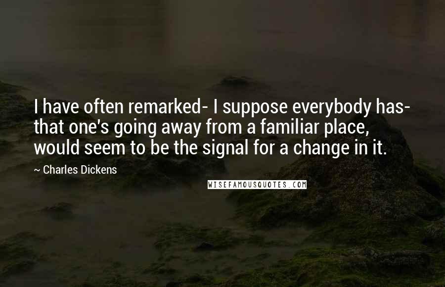 Charles Dickens Quotes: I have often remarked- I suppose everybody has- that one's going away from a familiar place, would seem to be the signal for a change in it.