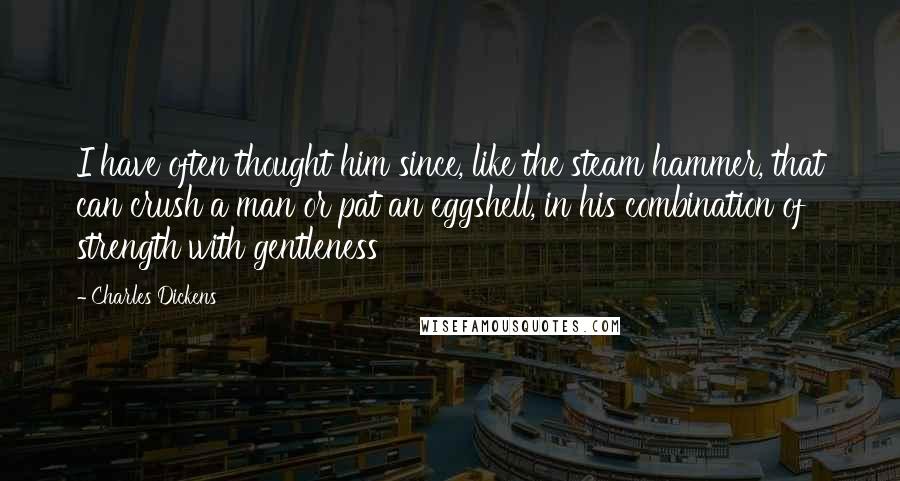 Charles Dickens Quotes: I have often thought him since, like the steam hammer, that can crush a man or pat an eggshell, in his combination of strength with gentleness