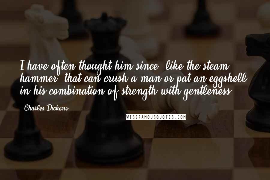 Charles Dickens Quotes: I have often thought him since, like the steam hammer, that can crush a man or pat an eggshell, in his combination of strength with gentleness