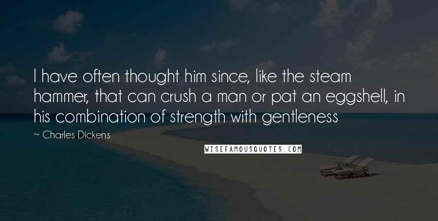 Charles Dickens Quotes: I have often thought him since, like the steam hammer, that can crush a man or pat an eggshell, in his combination of strength with gentleness