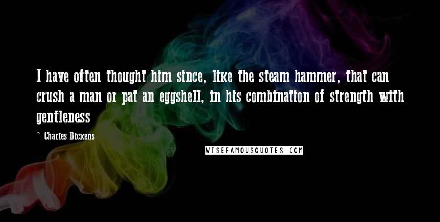 Charles Dickens Quotes: I have often thought him since, like the steam hammer, that can crush a man or pat an eggshell, in his combination of strength with gentleness