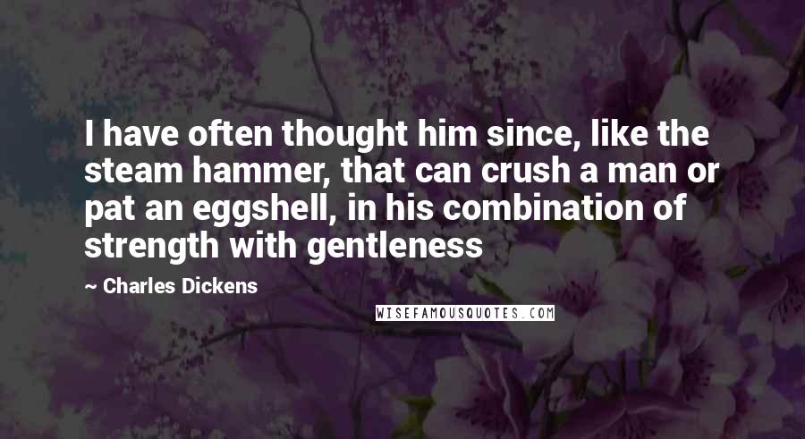 Charles Dickens Quotes: I have often thought him since, like the steam hammer, that can crush a man or pat an eggshell, in his combination of strength with gentleness