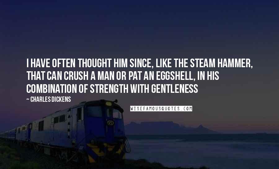 Charles Dickens Quotes: I have often thought him since, like the steam hammer, that can crush a man or pat an eggshell, in his combination of strength with gentleness