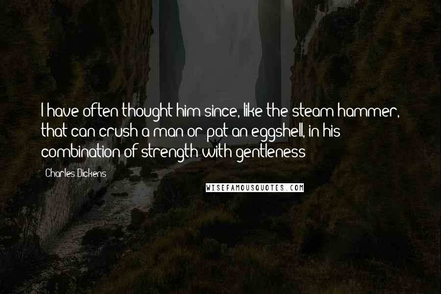 Charles Dickens Quotes: I have often thought him since, like the steam hammer, that can crush a man or pat an eggshell, in his combination of strength with gentleness