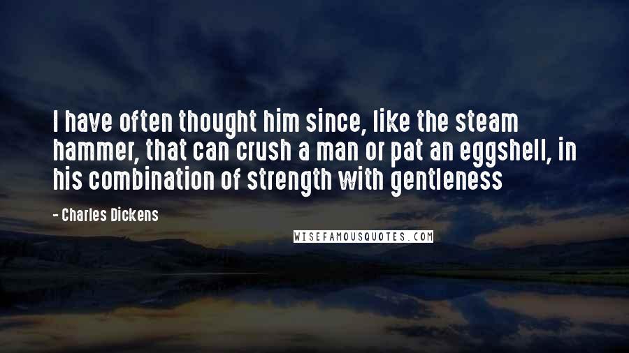 Charles Dickens Quotes: I have often thought him since, like the steam hammer, that can crush a man or pat an eggshell, in his combination of strength with gentleness