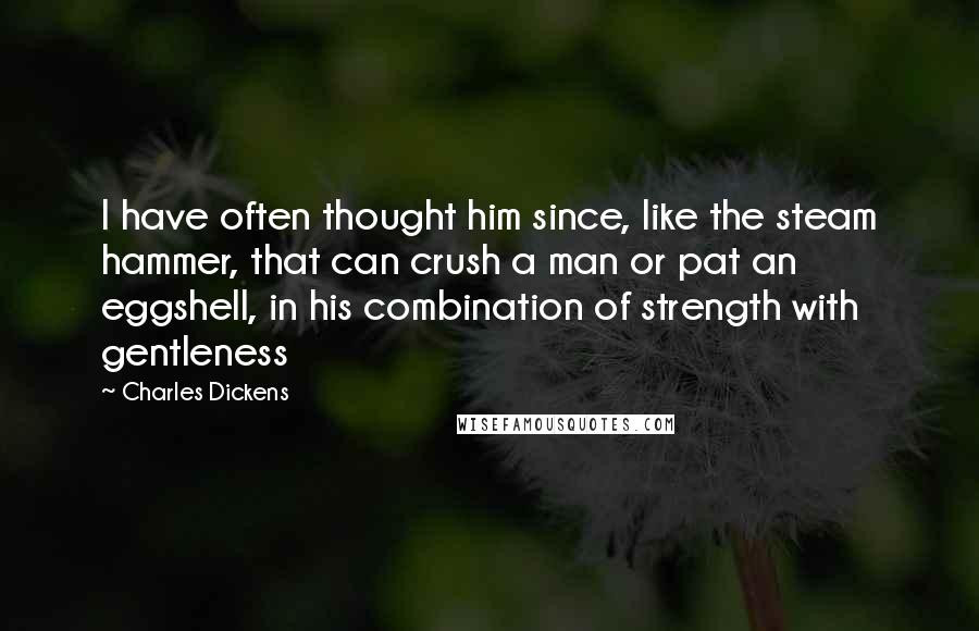 Charles Dickens Quotes: I have often thought him since, like the steam hammer, that can crush a man or pat an eggshell, in his combination of strength with gentleness