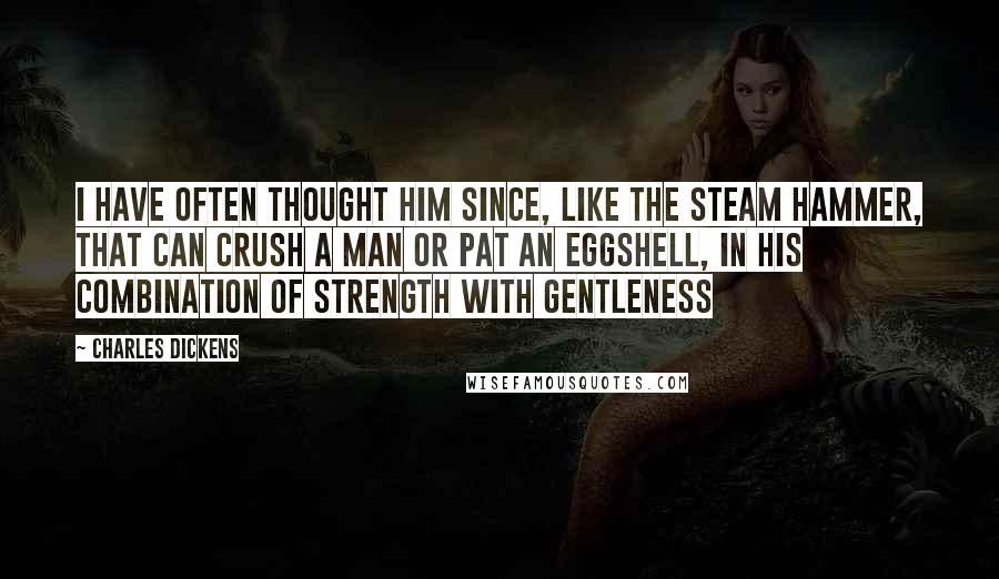 Charles Dickens Quotes: I have often thought him since, like the steam hammer, that can crush a man or pat an eggshell, in his combination of strength with gentleness