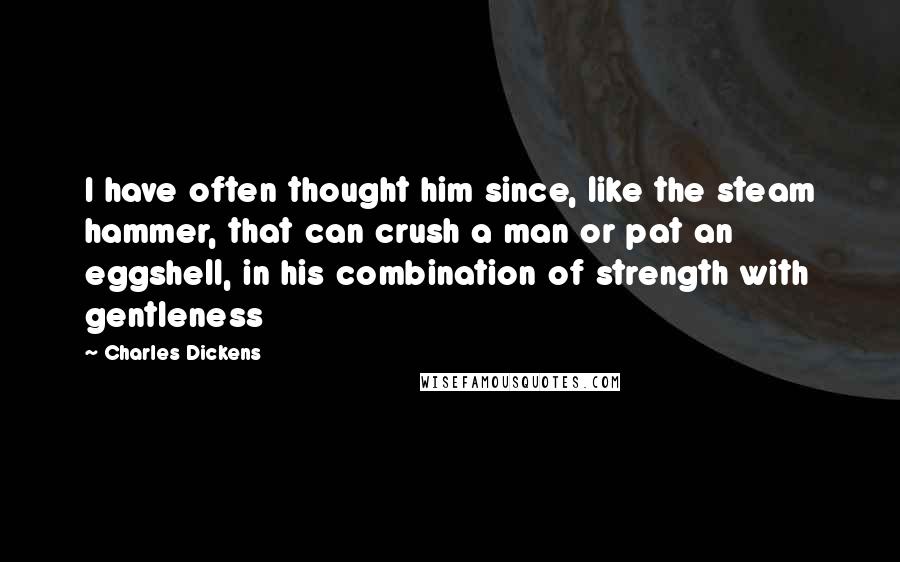 Charles Dickens Quotes: I have often thought him since, like the steam hammer, that can crush a man or pat an eggshell, in his combination of strength with gentleness