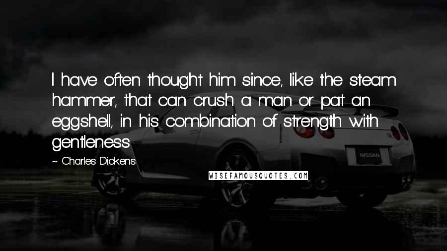 Charles Dickens Quotes: I have often thought him since, like the steam hammer, that can crush a man or pat an eggshell, in his combination of strength with gentleness