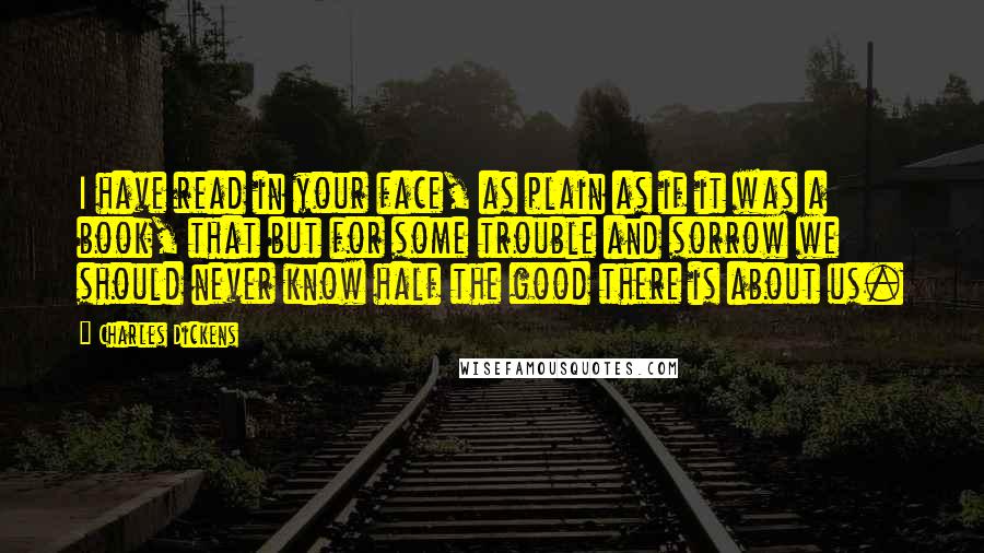 Charles Dickens Quotes: I have read in your face, as plain as if it was a book, that but for some trouble and sorrow we should never know half the good there is about us.