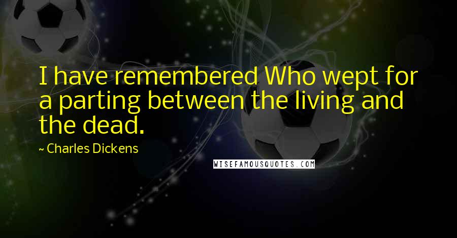 Charles Dickens Quotes: I have remembered Who wept for a parting between the living and the dead.