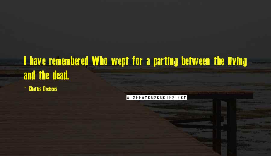 Charles Dickens Quotes: I have remembered Who wept for a parting between the living and the dead.