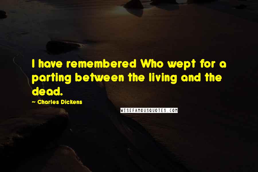 Charles Dickens Quotes: I have remembered Who wept for a parting between the living and the dead.