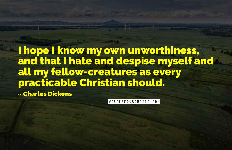 Charles Dickens Quotes: I hope I know my own unworthiness, and that I hate and despise myself and all my fellow-creatures as every practicable Christian should.