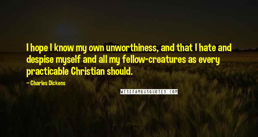 Charles Dickens Quotes: I hope I know my own unworthiness, and that I hate and despise myself and all my fellow-creatures as every practicable Christian should.