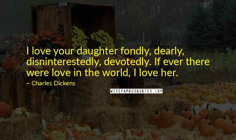 Charles Dickens Quotes: I love your daughter fondly, dearly, disninterestedly, devotedly. If ever there were love in the world, I love her.