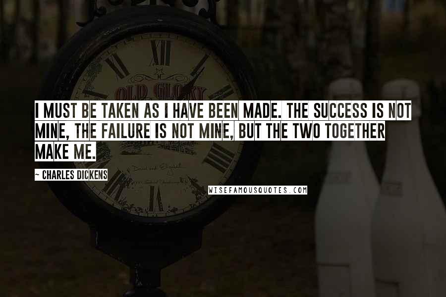 Charles Dickens Quotes: I must be taken as I have been made. The success is not mine, the failure is not mine, but the two together make me.