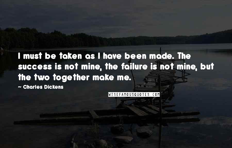 Charles Dickens Quotes: I must be taken as I have been made. The success is not mine, the failure is not mine, but the two together make me.