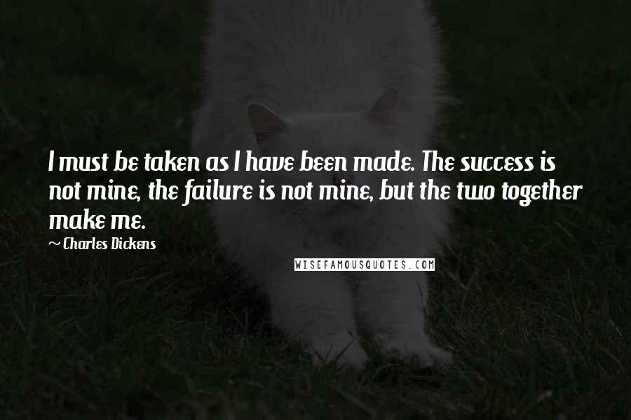 Charles Dickens Quotes: I must be taken as I have been made. The success is not mine, the failure is not mine, but the two together make me.