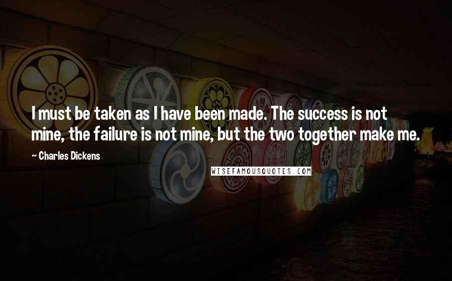 Charles Dickens Quotes: I must be taken as I have been made. The success is not mine, the failure is not mine, but the two together make me.