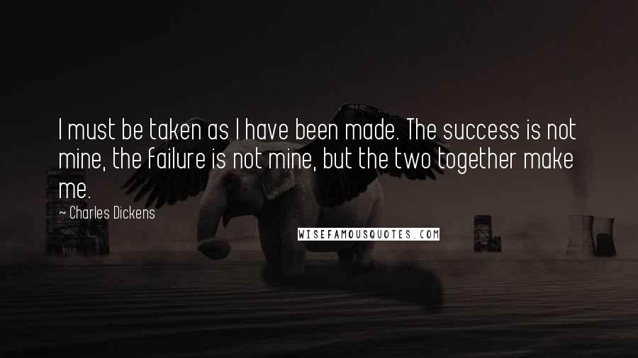 Charles Dickens Quotes: I must be taken as I have been made. The success is not mine, the failure is not mine, but the two together make me.