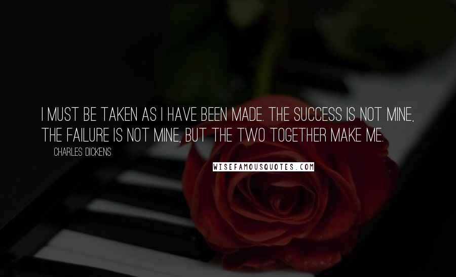 Charles Dickens Quotes: I must be taken as I have been made. The success is not mine, the failure is not mine, but the two together make me.